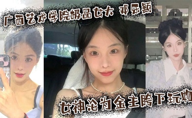 广西艺术学院极品女大 邓乐颖 校园女神沦为金主胯下玩物 颜值也高玩得越骚