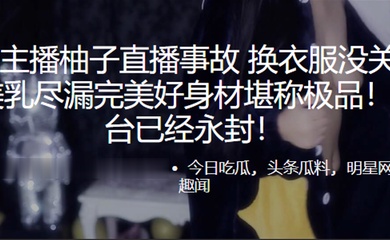 虎.牙主.播柚子直.播事故. 换衣服没.关摄像头 美乳.尽漏完美好身.材堪称极.品！