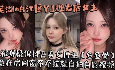 芜湖鸠江区YJ理发店女主被曝疑似抖音美女博主【鱼鱼骨】，小仙女外表下骚劲十足，竟在房间窗帘不拉就自拍自慰视频。这视频也不知道是发给哪个大哥的私藏福利!