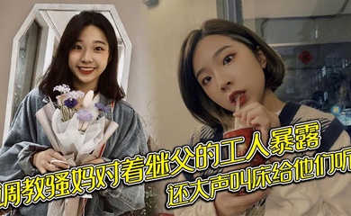 调教骚妈对着继父的工人暴露，还大声叫床给他们听